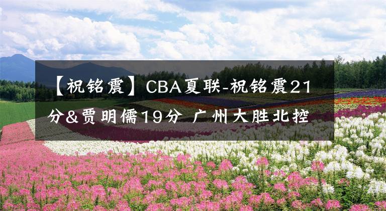 【祝铭震】CBA夏联-祝铭震21分&贾明儒19分 广州大胜北控
