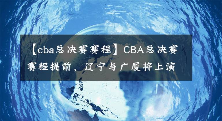 【cba总决赛赛程】CBA总决赛赛程提前，辽宁与广厦将上演七场四胜制争冠大战