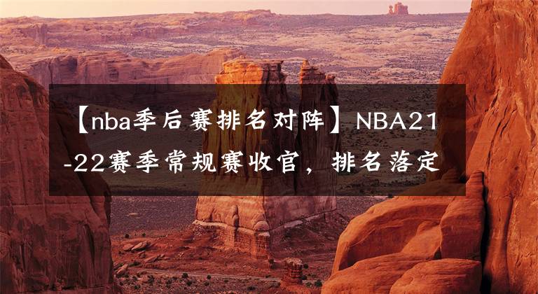 【nba季后赛排名对阵】NBA21-22赛季常规赛收官，排名落定，季后赛首轮对阵出炉！