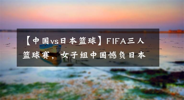 【中国vs日本篮球】FIFA三人篮球赛，女子组中国憾负日本
