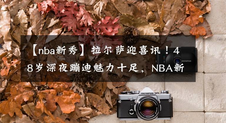 【nba新秀】拉尔萨迎喜讯！48岁深夜蹦迪魅力十足，NBA新秀儿子表现很争气