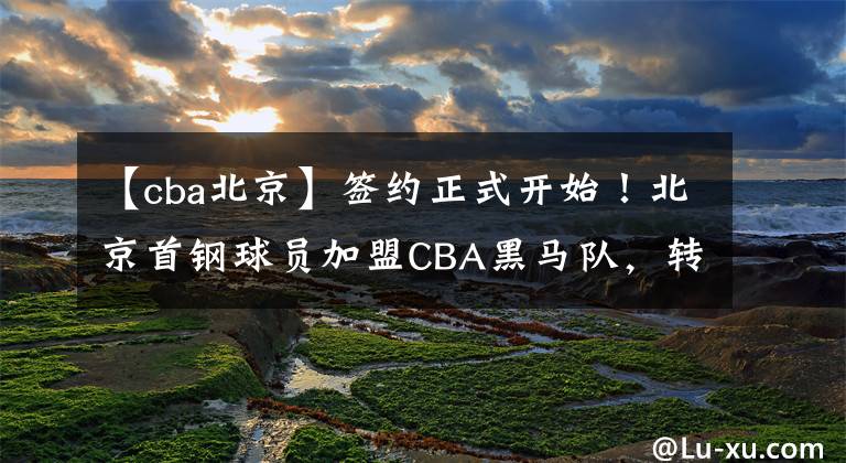 【cba北京】签约正式开始！北京首钢球员加盟CBA黑马队，转投冠军名帅备受期待