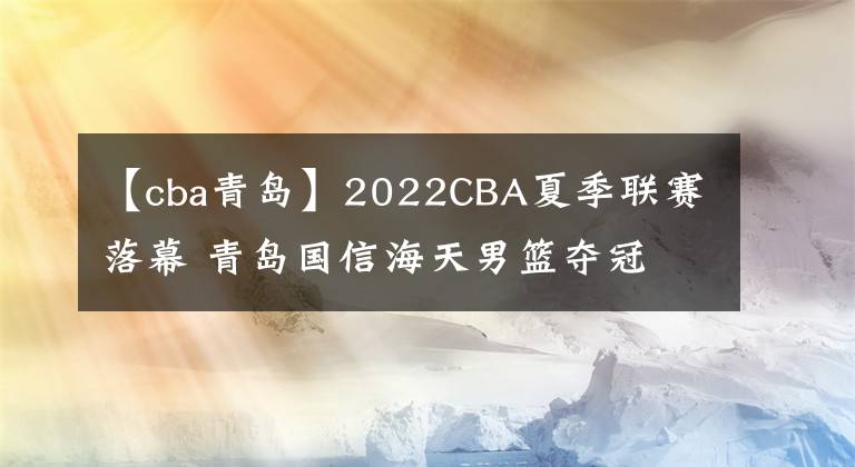 【cba青岛】2022CBA夏季联赛落幕 青岛国信海天男篮夺冠