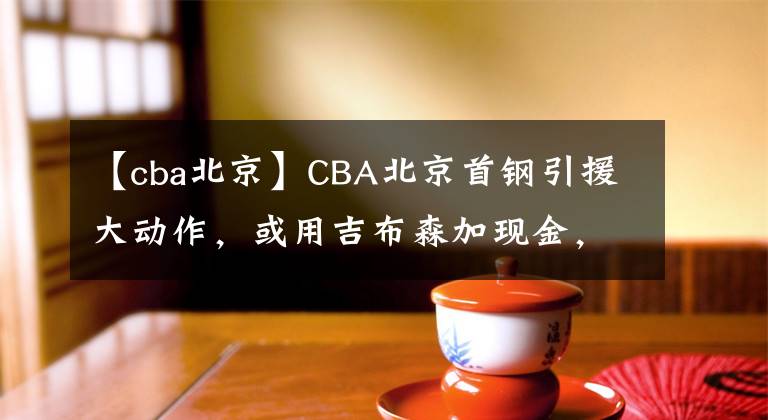 【cba北京】CBA北京首钢引援大动作，或用吉布森加现金，签下广州男篮的核心