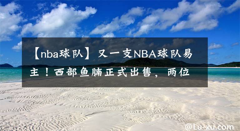 【nba球队】又一支NBA球队易主！西部鱼腩正式出售，两位新老板身份不简单