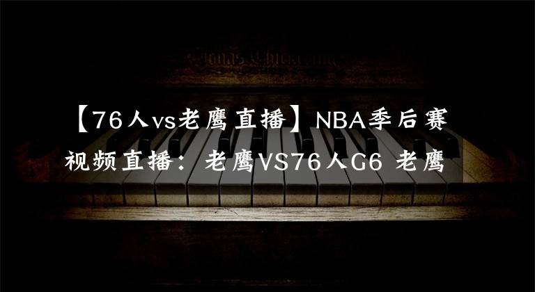 【76人vs老鹰直播】NBA季后赛视频直播：老鹰VS76人G6 老鹰胜利在望，76人全力拖七