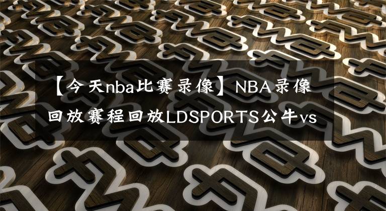 【今天nba比赛录像】NBA录像回放赛程回放LDSPORTS公牛vs雄鹿！NBA录像回放直播录像