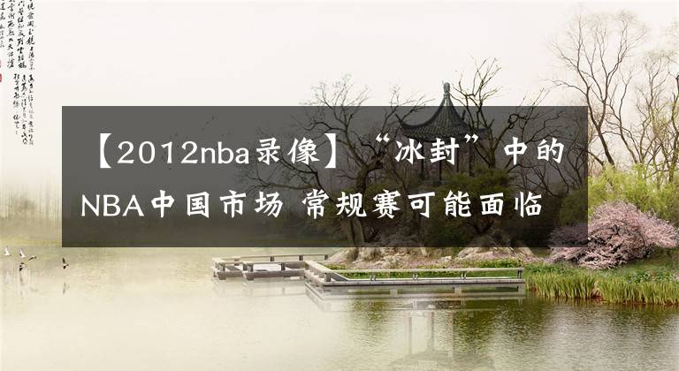 【2012nba录像】“冰封”中的NBA中国市场 常规赛可能面临禁播