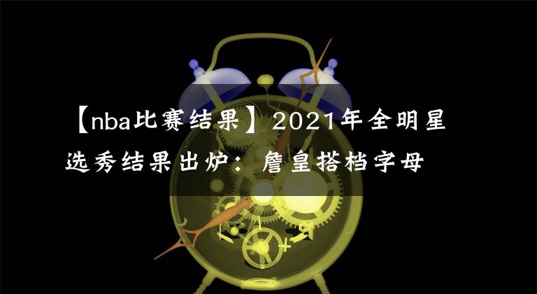 【nba比赛结果】2021年全明星选秀结果出炉：詹皇搭档字母库里 篮网三巨头再聚首