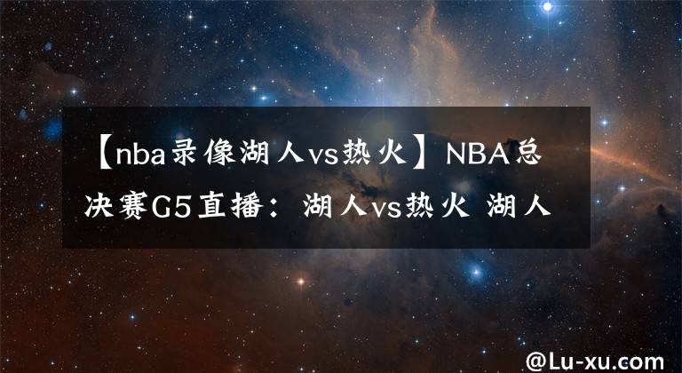 【nba录像湖人vs热火】NBA总决赛G5直播：湖人vs热火 湖人势在必得，热火能否绝地反击？