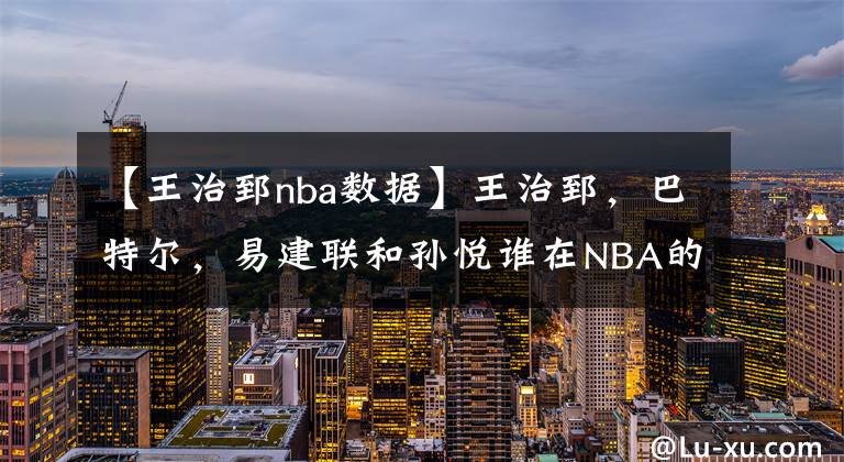 【王治郅nba数据】王治郅，巴特尔，易建联和孙悦谁在NBA的成就更高？