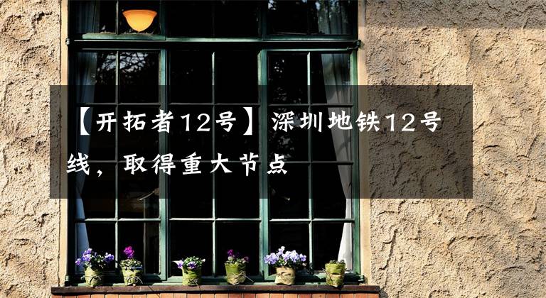 【开拓者12号】深圳地铁12号线，取得重大节点