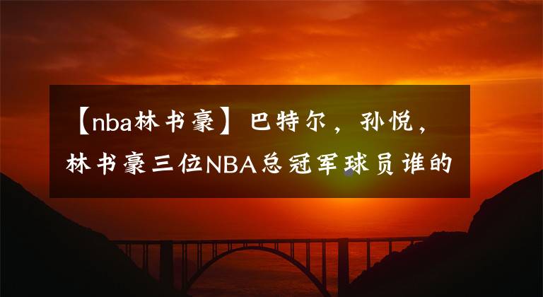 【nba林书豪】巴特尔，孙悦，林书豪三位NBA总冠军球员谁的戒指含金量高？