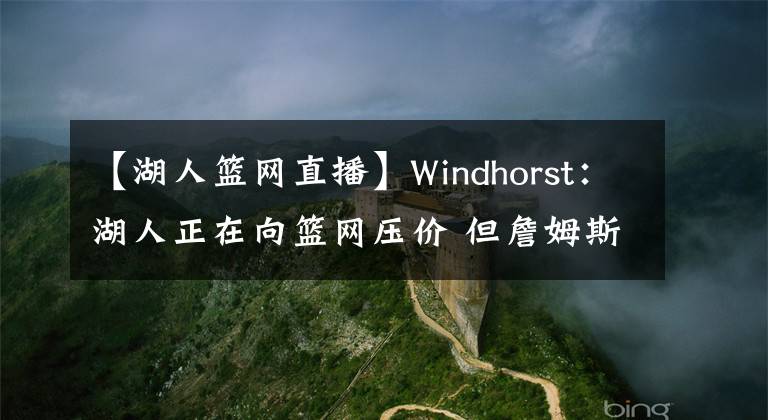 【湖人篮网直播】Windhorst：湖人正在向篮网压价 但詹姆斯可能以提前续约施压湖人