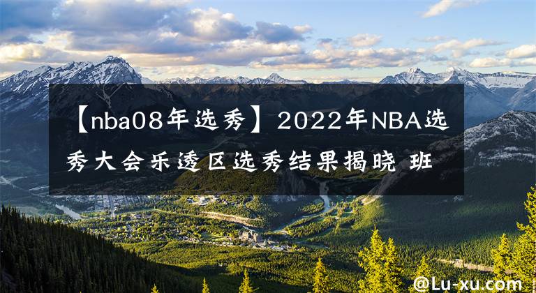 【nba08年选秀】2022年NBA选秀大会乐透区选秀结果揭晓 班切罗当选状元