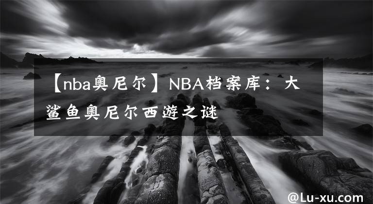 【nba奥尼尔】NBA档案库：大鲨鱼奥尼尔西游之谜