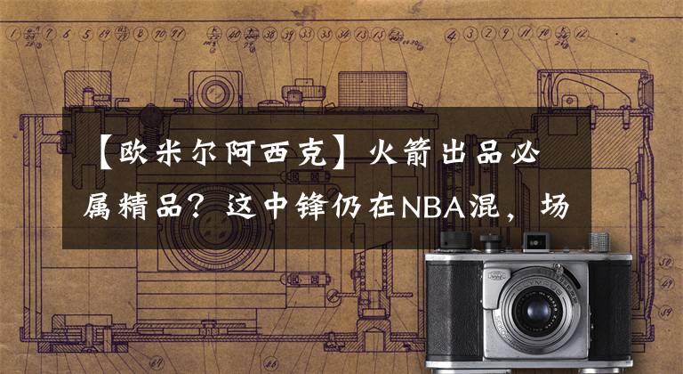 【欧米尔阿西克】火箭出品必属精品？这中锋仍在NBA混，场均1.3分怎配千万大合同