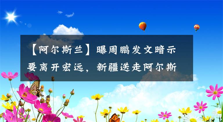 【阿尔斯兰】曝周鹏发文暗示要离开宏远，新疆送走阿尔斯兰，许钟豪不离开广厦