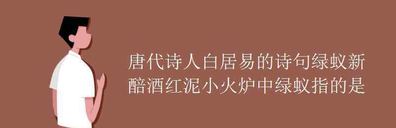 绿蚁新醅酒红泥小火炉 唐代诗人白居易的诗句绿蚁新醅酒红泥小火炉中绿蚁指的是