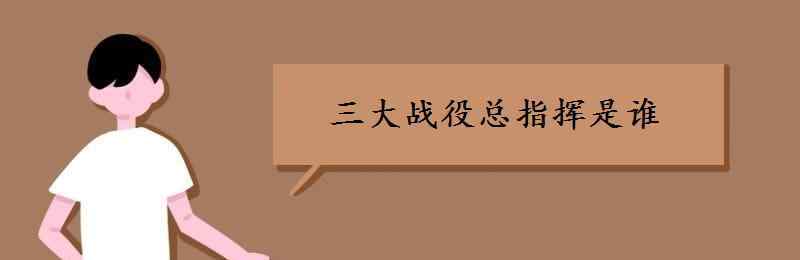 淮海战役中谁是总指挥 三大战役总指挥是谁