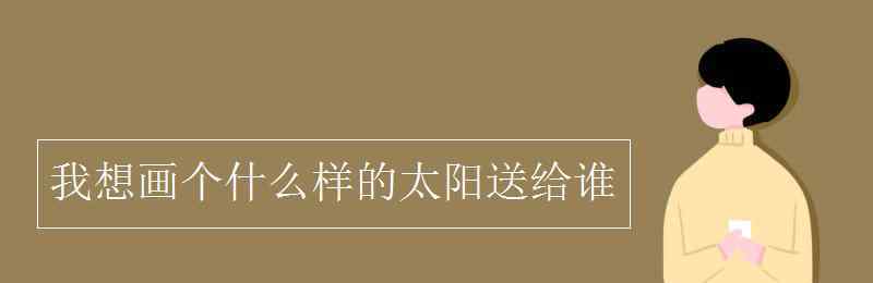 我画了个什么送给什么 我想画个什么样的太阳送给谁