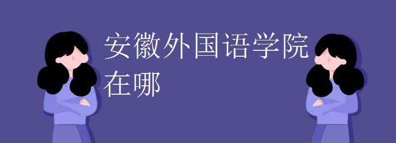 安徽外国语学院地址 安徽外国语学院在哪