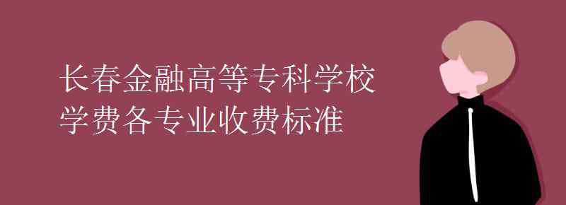 长春金融高等专科学校 长春金融高等专科学校学费各专业收费标准