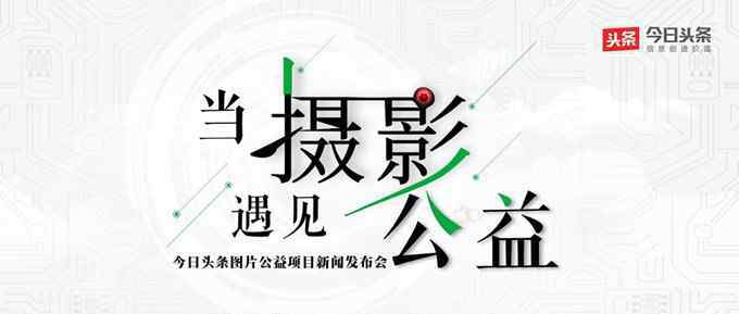 感光计划 今日头条携手摄影家协会启动“感光计划”项目 投入1000万作为专项基金