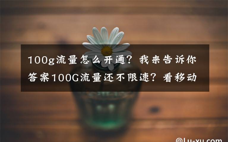 100g流量怎么开通？我来告诉你答案100G流量还不限速？看移动通信怎样实现个性化