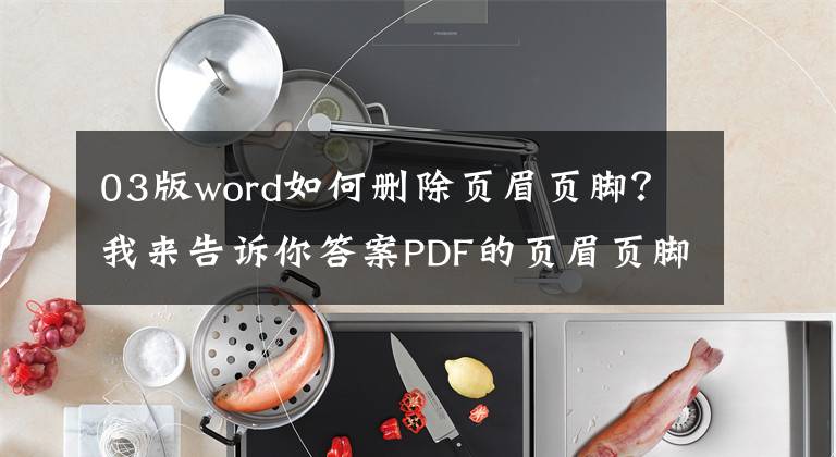 03版word如何删除页眉页脚？我来告诉你答案PDF的页眉页脚很难搞？最简单的编辑和删除方法都在这里