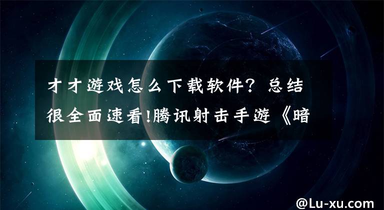 才才游戏怎么下载软件？总结很全面速看!腾讯射击手游《暗区突围》7月13日全平台上线