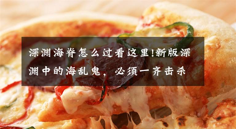 深渊海脊怎么过看这里!新版深渊中的海乱鬼，必须一齐击杀？看来永冻流将成为攻略的核心文章配图