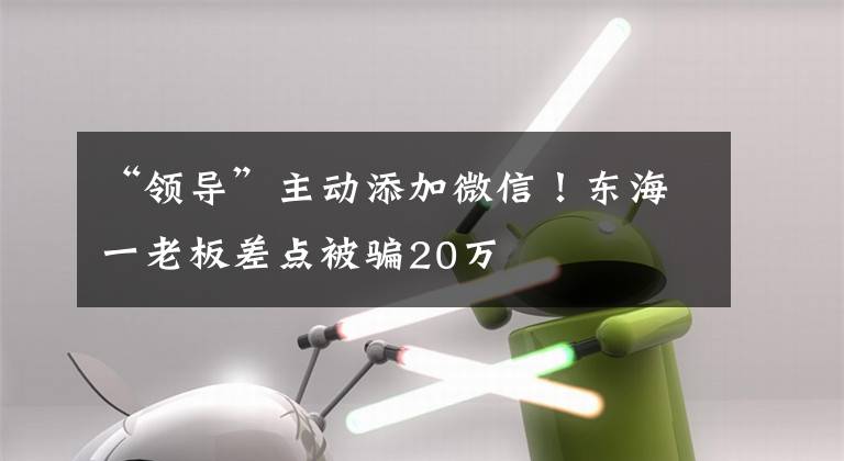 “领导”主动添加微信！东海一老板差点被骗20万文章配图