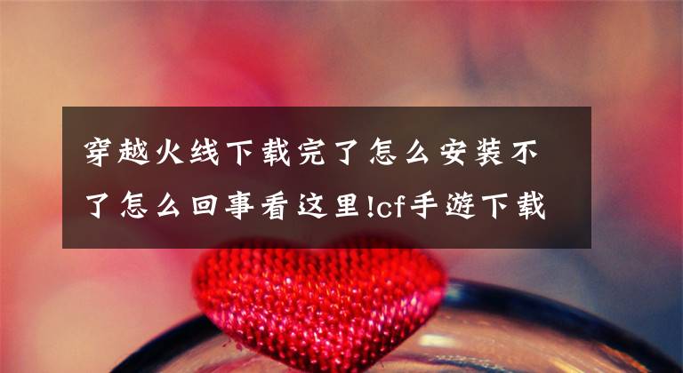 穿越火线下载完了怎么安装不了怎么回事看这里!cf手游下载攻略 cf手游哪里下载？文章配图