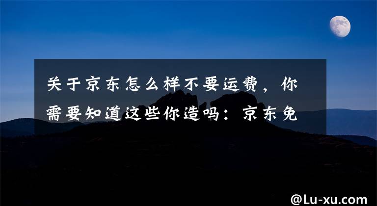 关于京东怎么样不要运费，你需要知道这些你造吗：京东免运费标准上调了（非玩笑）