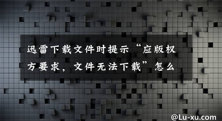 迅雷下载文件时提示“应版权方要求，文件无法下载”怎么办？文章配图