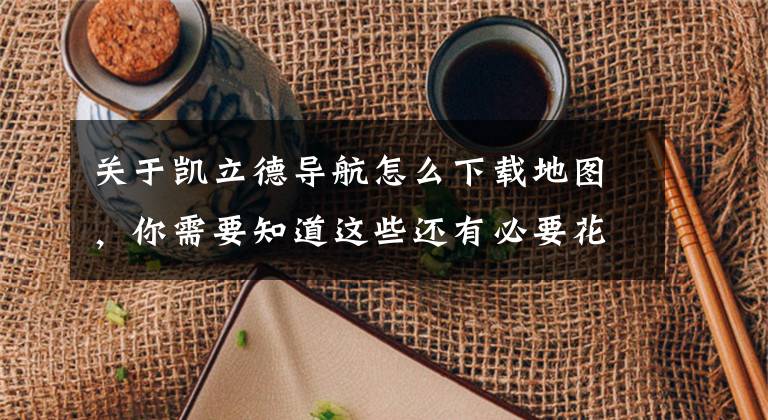 关于凯立德导航怎么下载地图，你需要知道这些还有必要花108元吗？评测收费的凯立德导航文章配图