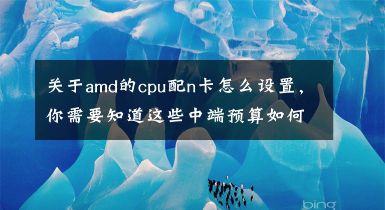 关于amd的cpu配n卡怎么设置，你需要知道这些中端预算如何DIY装机指南：A芯N卡合家欢！文章配图