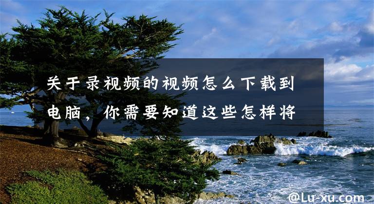 关于录视频的视频怎么下载到电脑，你需要知道这些怎样将拍摄的视频存入电脑？看看你的姿势对吗？文章配图