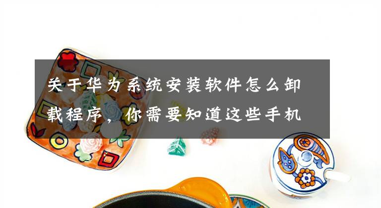关于华为系统安装软件怎么卸载程序，你需要知道这些手机软件如何卸载？很多人第一步就错了，一分钟教会你正确卸载文章配图