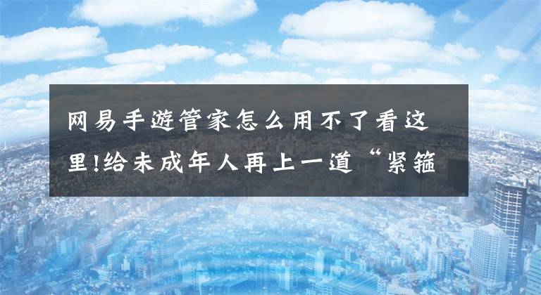 网易手游管家怎么用不了看这里!给未成年人再上一道“紧箍咒”，网易全平台上线App版“家长护航”文章配图