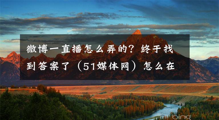 微博一直播怎么弄的？终于找到答案了（51媒体网）怎么在媒体平台做直播，媒体分流官方直播怎么做？