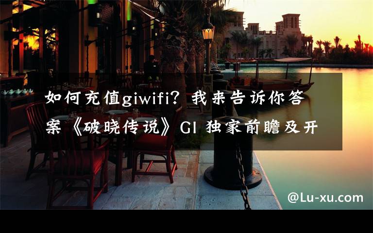 如何充值giwifi？我来告诉你答案《破晓传说》GI 独家前瞻及开发者访谈：摸索新旧元素的平衡