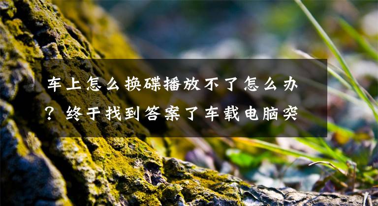 车上怎么换碟播放不了怎么办？终于找到答案了车载电脑突然宕机黑屏 其实就那么几个理由！文章配图