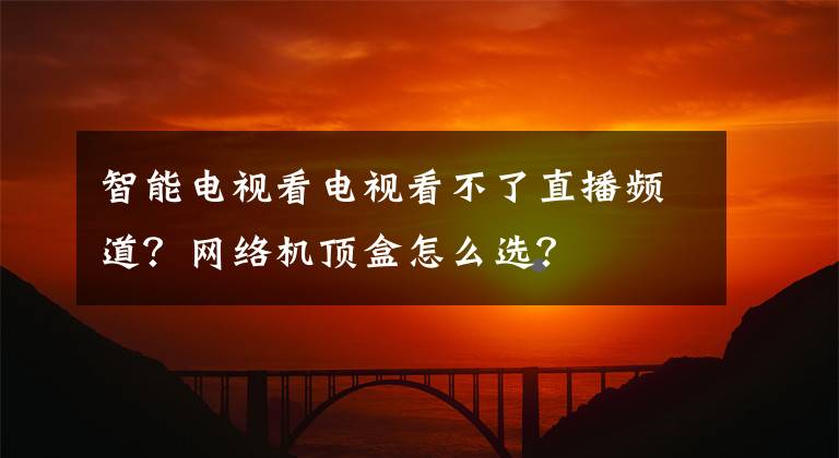 智能电视看电视看不了直播频道？网络机顶盒怎么选？文章配图