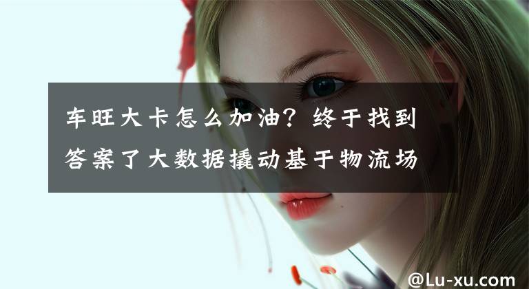 车旺大卡怎么加油？终于找到答案了大数据撬动基于物流场景的全量服务，中交兴路获最具成长力企业奖文章配图