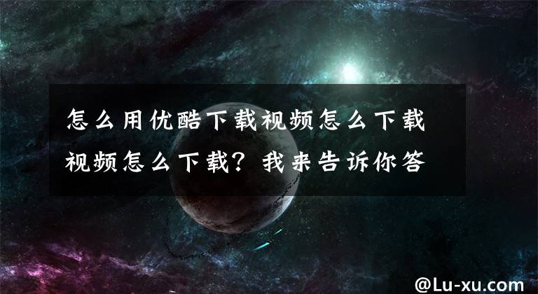 怎么用优酷下载视频怎么下载视频怎么下载？我来告诉你答案教你如何从优酷下载1080p无水印视频！