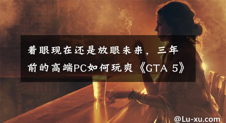 着眼现在还是放眼未来，三年前的高端PC如何玩爽《GTA 5》？文章配图