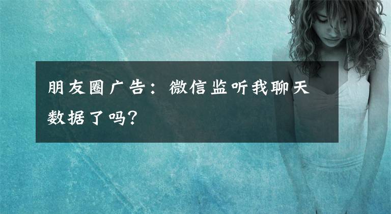 朋友圈广告：微信监听我聊天数据了吗？文章配图