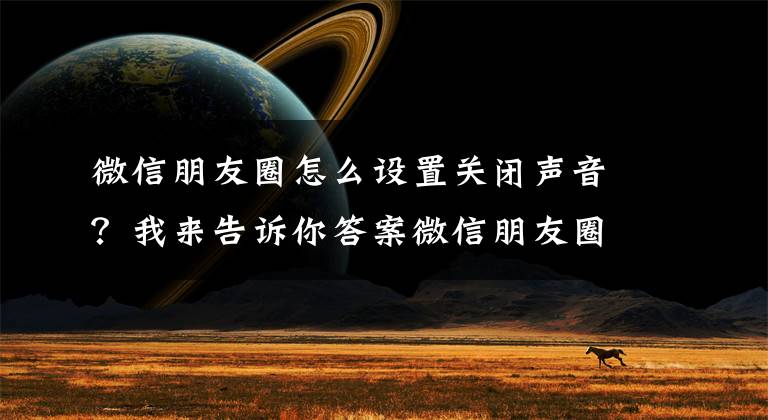 微信朋友圈怎么设置关闭声音？我来告诉你答案微信朋友圈中的视频怎么静音播放？